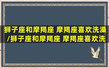 狮子座和摩羯座 摩羯座喜欢洗澡/狮子座和摩羯座 摩羯座喜欢洗澡-我的网站